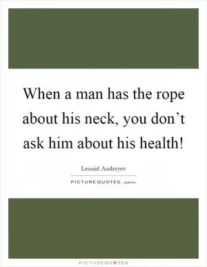 When a man has the rope about his neck, you don’t ask him about his health! Picture Quote #1