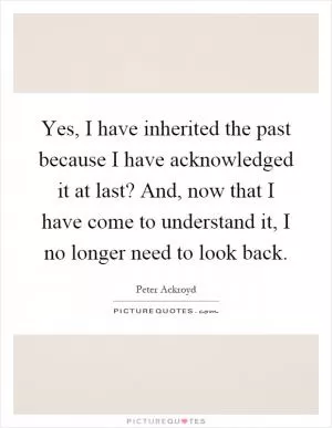 Yes, I have inherited the past because I have acknowledged it at last? And, now that I have come to understand it, I no longer need to look back Picture Quote #1