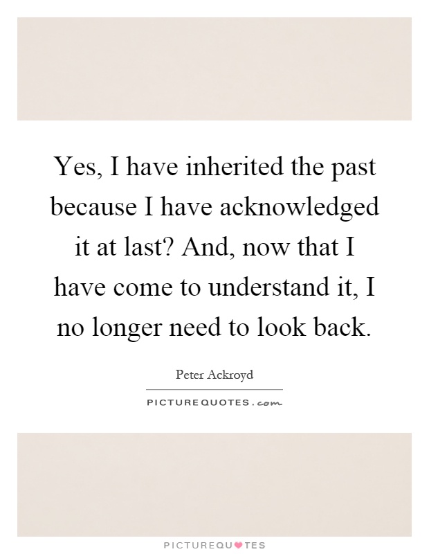 Yes, I have inherited the past because I have acknowledged it at last? And, now that I have come to understand it, I no longer need to look back Picture Quote #1