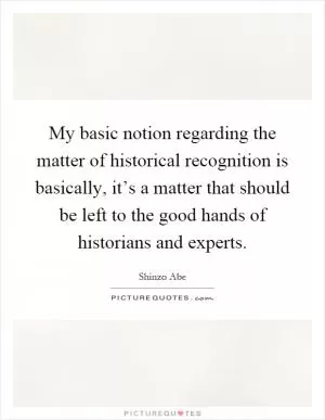 My basic notion regarding the matter of historical recognition is basically, it’s a matter that should be left to the good hands of historians and experts Picture Quote #1