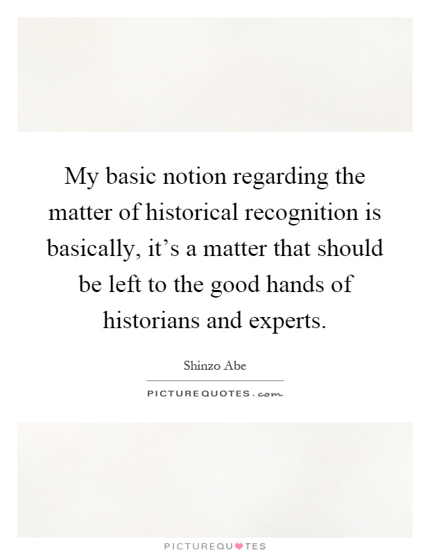 My basic notion regarding the matter of historical recognition is basically, it's a matter that should be left to the good hands of historians and experts Picture Quote #1
