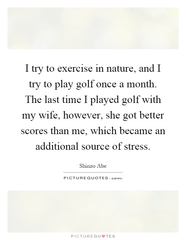 I try to exercise in nature, and I try to play golf once a month. The last time I played golf with my wife, however, she got better scores than me, which became an additional source of stress Picture Quote #1