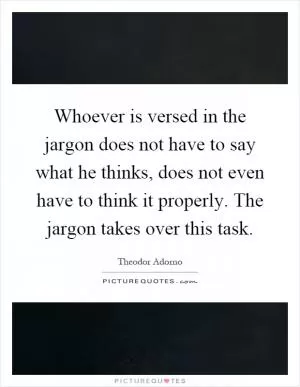 Whoever is versed in the jargon does not have to say what he thinks, does not even have to think it properly. The jargon takes over this task Picture Quote #1