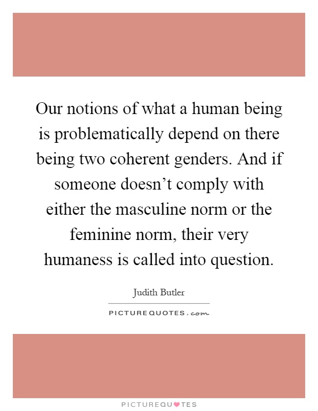 Our notions of what a human being is problematically depend on there being two coherent genders. And if someone doesn't comply with either the masculine norm or the feminine norm, their very humaness is called into question Picture Quote #1