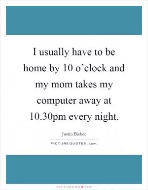 I usually have to be home by 10 o’clock and my mom takes my computer away at 10.30pm every night Picture Quote #1