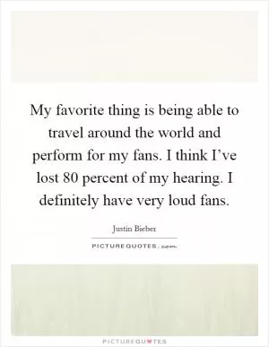My favorite thing is being able to travel around the world and perform for my fans. I think I’ve lost 80 percent of my hearing. I definitely have very loud fans Picture Quote #1