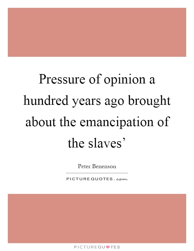 Pressure of opinion a hundred years ago brought about the emancipation of the slaves' Picture Quote #1