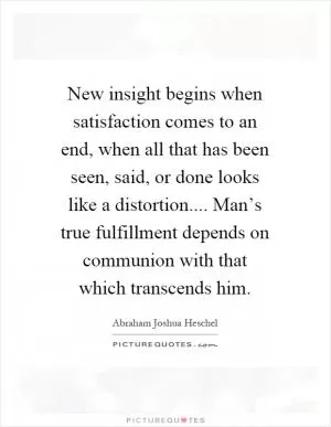 New insight begins when satisfaction comes to an end, when all that has been seen, said, or done looks like a distortion.... Man’s true fulfillment depends on communion with that which transcends him Picture Quote #1