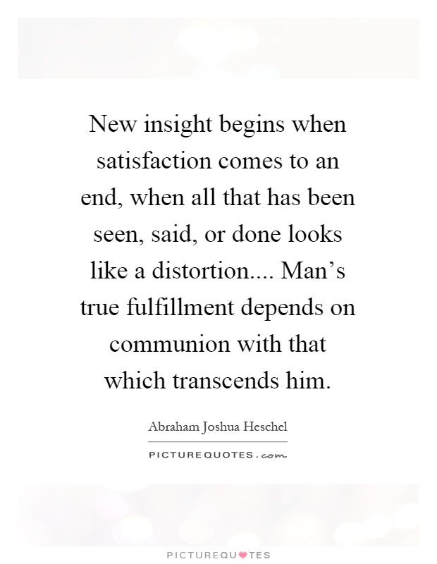 New insight begins when satisfaction comes to an end, when all that has been seen, said, or done looks like a distortion.... Man's true fulfillment depends on communion with that which transcends him Picture Quote #1