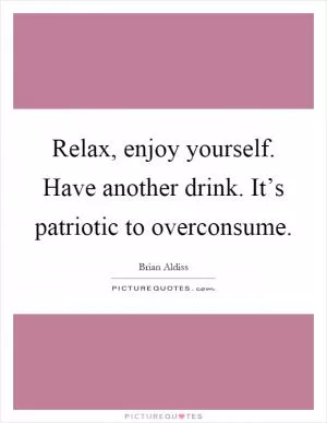 Relax, enjoy yourself. Have another drink. It’s patriotic to overconsume Picture Quote #1