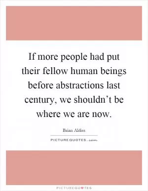 If more people had put their fellow human beings before abstractions last century, we shouldn’t be where we are now Picture Quote #1