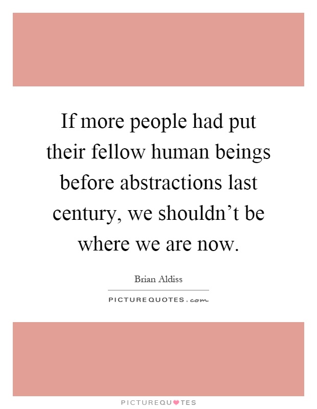 If more people had put their fellow human beings before abstractions last century, we shouldn't be where we are now Picture Quote #1