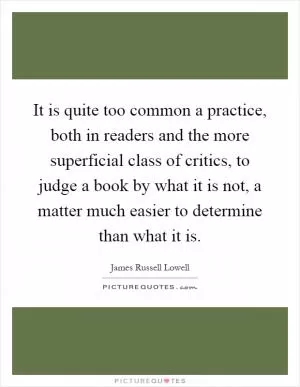 It is quite too common a practice, both in readers and the more superficial class of critics, to judge a book by what it is not, a matter much easier to determine than what it is Picture Quote #1