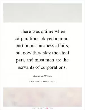 There was a time when corporations played a minor part in our business affairs, but now they play the chief part, and most men are the servants of corporations Picture Quote #1