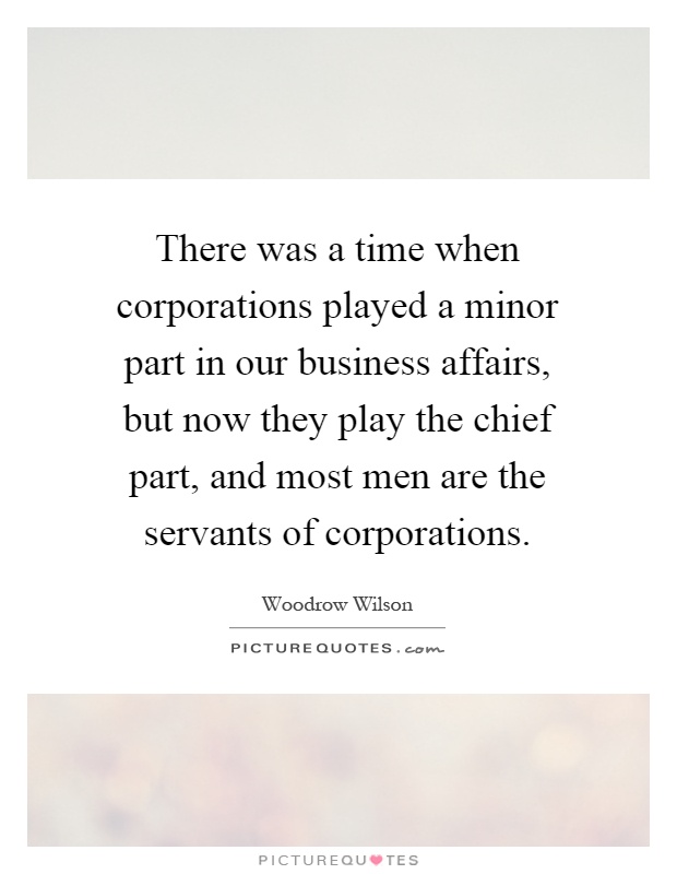 There was a time when corporations played a minor part in our business affairs, but now they play the chief part, and most men are the servants of corporations Picture Quote #1