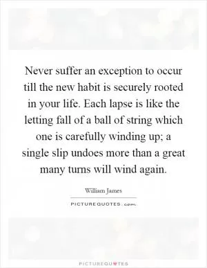 Never suffer an exception to occur till the new habit is securely rooted in your life. Each lapse is like the letting fall of a ball of string which one is carefully winding up; a single slip undoes more than a great many turns will wind again Picture Quote #1
