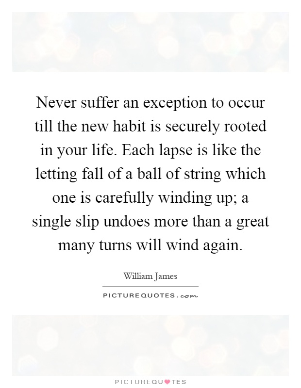 Never suffer an exception to occur till the new habit is securely rooted in your life. Each lapse is like the letting fall of a ball of string which one is carefully winding up; a single slip undoes more than a great many turns will wind again Picture Quote #1