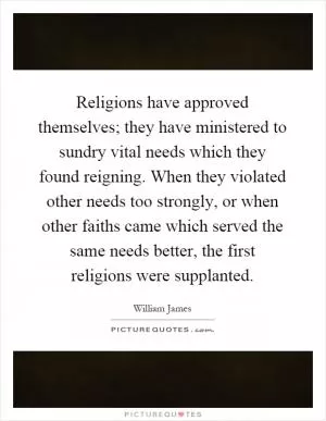 Religions have approved themselves; they have ministered to sundry vital needs which they found reigning. When they violated other needs too strongly, or when other faiths came which served the same needs better, the first religions were supplanted Picture Quote #1