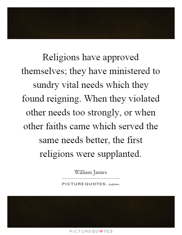 Religions have approved themselves; they have ministered to sundry vital needs which they found reigning. When they violated other needs too strongly, or when other faiths came which served the same needs better, the first religions were supplanted Picture Quote #1
