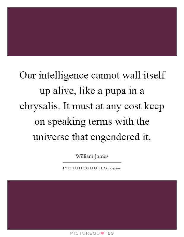 Our intelligence cannot wall itself up alive, like a pupa in a chrysalis. It must at any cost keep on speaking terms with the universe that engendered it Picture Quote #1