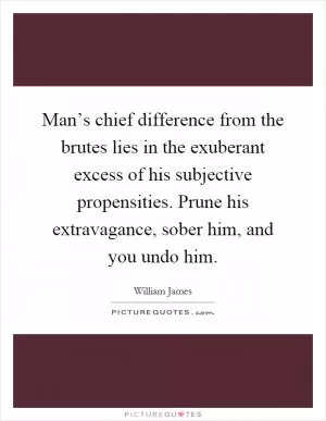 Man’s chief difference from the brutes lies in the exuberant excess of his subjective propensities. Prune his extravagance, sober him, and you undo him Picture Quote #1