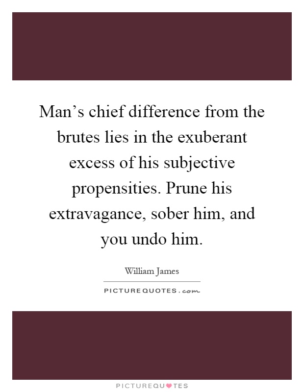 Man's chief difference from the brutes lies in the exuberant excess of his subjective propensities. Prune his extravagance, sober him, and you undo him Picture Quote #1