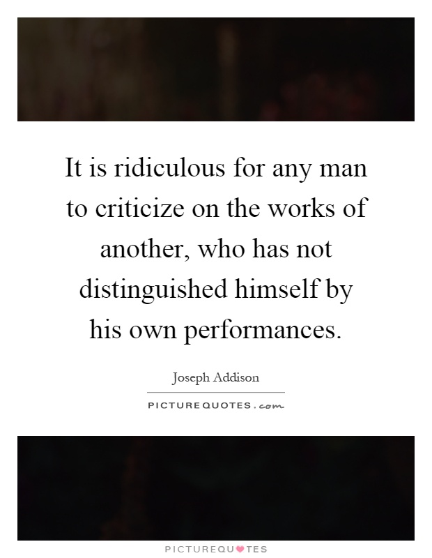 It is ridiculous for any man to criticize on the works of another, who has not distinguished himself by his own performances Picture Quote #1
