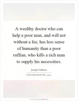 A wealthy doctor who can help a poor man, and will not without a fee, has less sense of humanity than a poor ruffian, who kills a rich man to supply his necessities Picture Quote #1