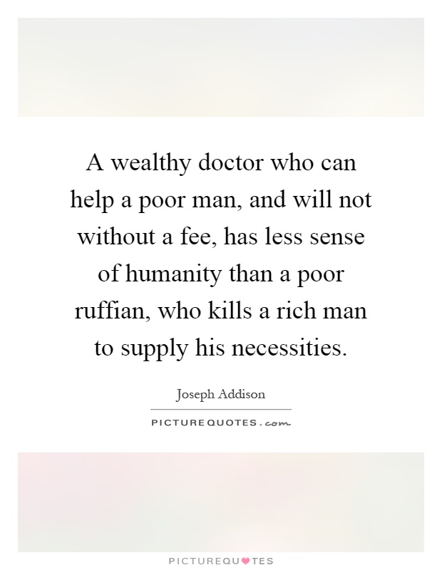 A wealthy doctor who can help a poor man, and will not without a fee, has less sense of humanity than a poor ruffian, who kills a rich man to supply his necessities Picture Quote #1