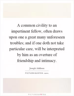 A common civility to an impertinent fellow, often draws upon one a great many unforeseen troubles; and if one doth not take particular care, will be interpreted by him as an overture of friendship and intimacy Picture Quote #1