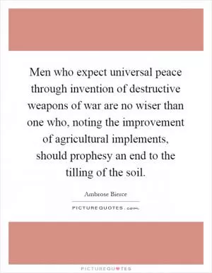 Men who expect universal peace through invention of destructive weapons of war are no wiser than one who, noting the improvement of agricultural implements, should prophesy an end to the tilling of the soil Picture Quote #1