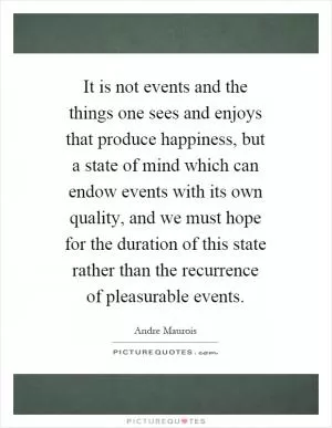 It is not events and the things one sees and enjoys that produce happiness, but a state of mind which can endow events with its own quality, and we must hope for the duration of this state rather than the recurrence of pleasurable events Picture Quote #1