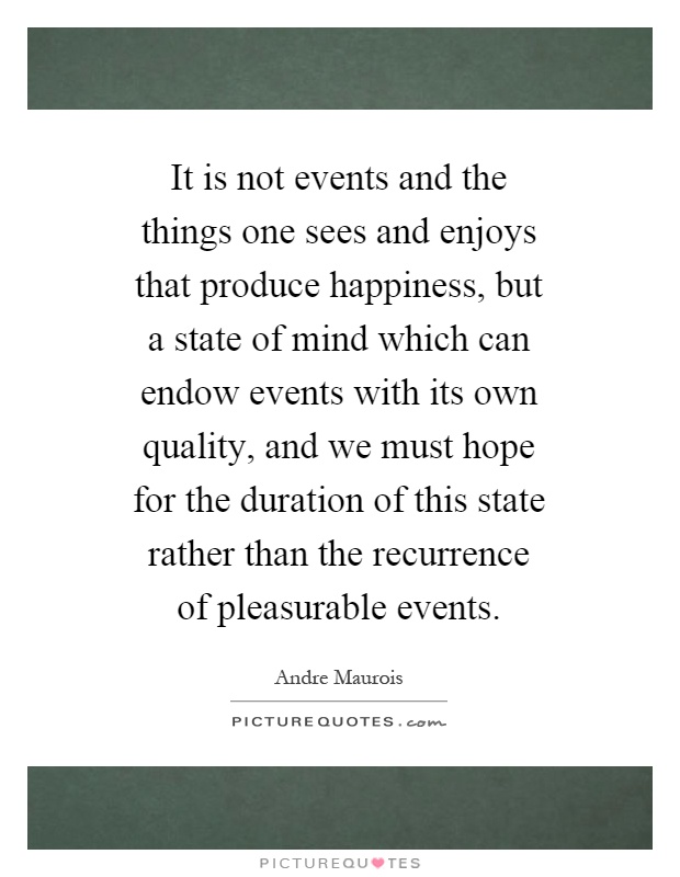 It is not events and the things one sees and enjoys that produce happiness, but a state of mind which can endow events with its own quality, and we must hope for the duration of this state rather than the recurrence of pleasurable events Picture Quote #1