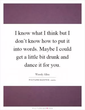 I know what I think but I don’t know how to put it into words. Maybe I could get a little bit drunk and dance it for you Picture Quote #1