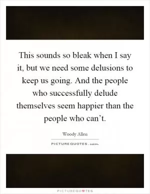 This sounds so bleak when I say it, but we need some delusions to keep us going. And the people who successfully delude themselves seem happier than the people who can’t Picture Quote #1