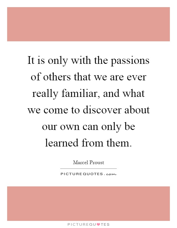 It is only with the passions of others that we are ever really familiar, and what we come to discover about our own can only be learned from them Picture Quote #1