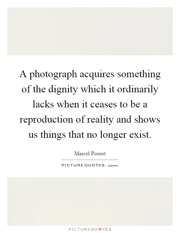 A photograph acquires something of the dignity which it ordinarily lacks when it ceases to be a reproduction of reality and shows us things that no longer exist Picture Quote #1