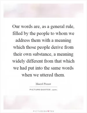 Our words are, as a general rule, filled by the people to whom we address them with a meaning which those people derive from their own substance, a meaning widely different from that which we had put into the same words when we uttered them Picture Quote #1