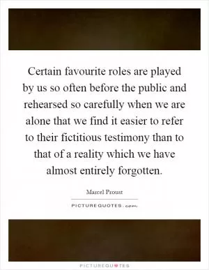 Certain favourite roles are played by us so often before the public and rehearsed so carefully when we are alone that we find it easier to refer to their fictitious testimony than to that of a reality which we have almost entirely forgotten Picture Quote #1