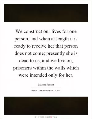 We construct our lives for one person, and when at length it is ready to receive her that person does not come; presently she is dead to us, and we live on, prisoners within the walls which were intended only for her Picture Quote #1