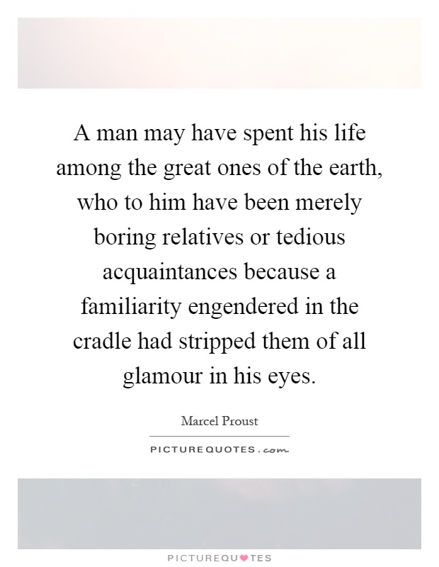 A man may have spent his life among the great ones of the earth, who to him have been merely boring relatives or tedious acquaintances because a familiarity engendered in the cradle had stripped them of all glamour in his eyes Picture Quote #1