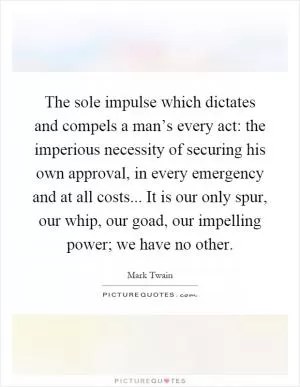 The sole impulse which dictates and compels a man’s every act: the imperious necessity of securing his own approval, in every emergency and at all costs... It is our only spur, our whip, our goad, our impelling power; we have no other Picture Quote #1