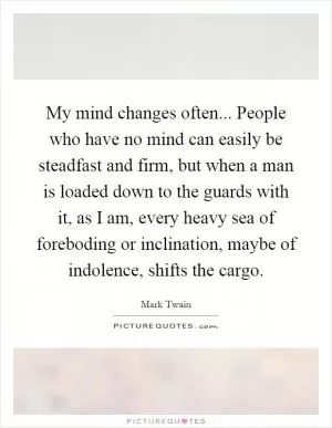 My mind changes often... People who have no mind can easily be steadfast and firm, but when a man is loaded down to the guards with it, as I am, every heavy sea of foreboding or inclination, maybe of indolence, shifts the cargo Picture Quote #1