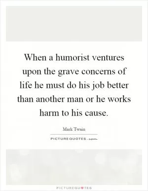When a humorist ventures upon the grave concerns of life he must do his job better than another man or he works harm to his cause Picture Quote #1