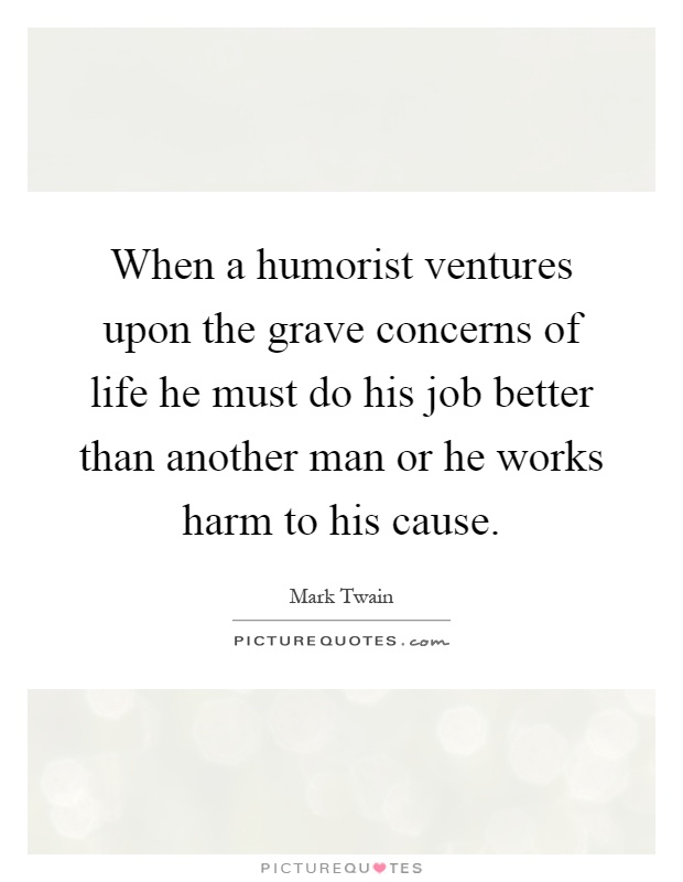 When a humorist ventures upon the grave concerns of life he must do his job better than another man or he works harm to his cause Picture Quote #1