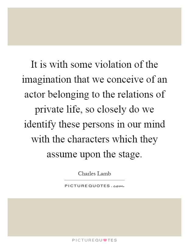 It is with some violation of the imagination that we conceive of an actor belonging to the relations of private life, so closely do we identify these persons in our mind with the characters which they assume upon the stage Picture Quote #1