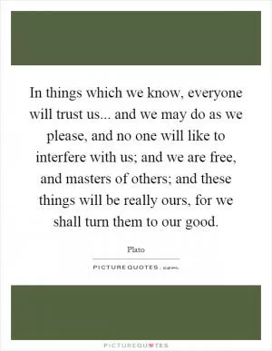 In things which we know, everyone will trust us... and we may do as we please, and no one will like to interfere with us; and we are free, and masters of others; and these things will be really ours, for we shall turn them to our good Picture Quote #1