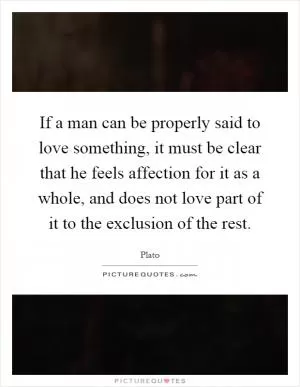 If a man can be properly said to love something, it must be clear that he feels affection for it as a whole, and does not love part of it to the exclusion of the rest Picture Quote #1