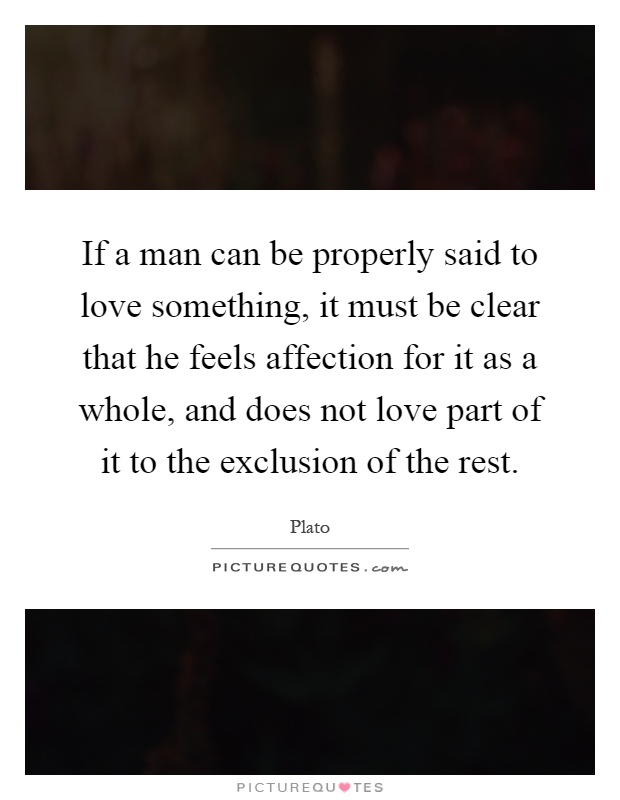 If a man can be properly said to love something, it must be clear that he feels affection for it as a whole, and does not love part of it to the exclusion of the rest Picture Quote #1