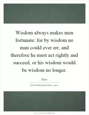 Wisdom always makes men fortunate: for by wisdom no man could ever err, and therefore he must act rightly and succeed, or his wisdom would be wisdom no longer Picture Quote #1